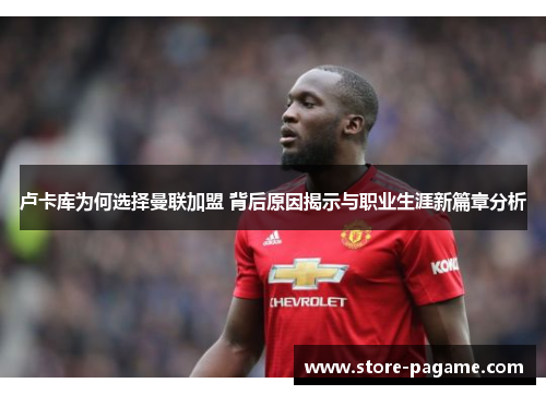 卢卡库为何选择曼联加盟 背后原因揭示与职业生涯新篇章分析 卢卡库为何选择曼联加盟 背后原因揭示与职业生涯新篇章分析