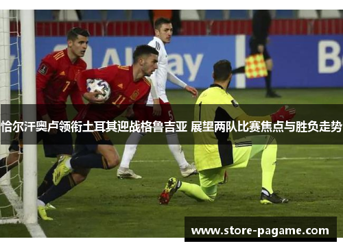 恰尔汗奥卢领衔土耳其迎战格鲁吉亚 展望两队比赛焦点与胜负走势 恰尔汗奥卢领衔土耳其迎战格鲁吉亚 展望两队比赛焦点与胜负走势