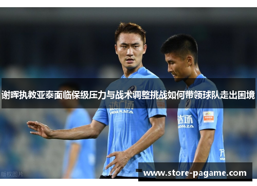 谢晖执教亚泰面临保级压力与战术调整挑战如何带领球队走出困境