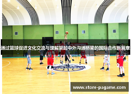 通过篮球促进文化交流与理解架起中外沟通桥梁的国际合作新篇章 通过篮球促进文化交流与理解架起中外沟通桥梁的国际合作新篇章