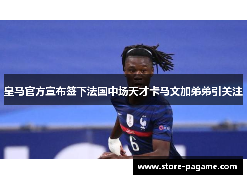 皇马官方宣布签下法国中场天才卡马文加弟弟引关注