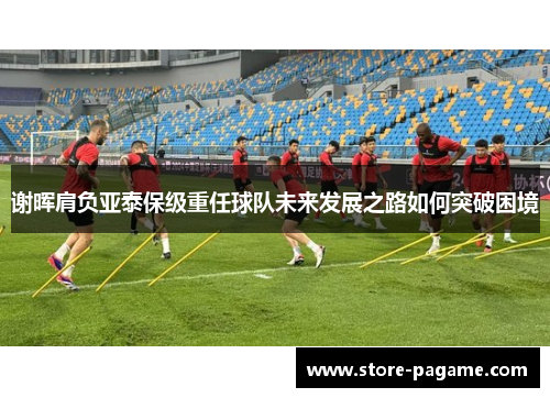 谢晖肩负亚泰保级重任球队未来发展之路如何突破困境