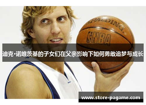 迪克·诺维茨基的子女们在父亲影响下如何勇敢追梦与成长 迪克·诺维茨基的子女们在父亲影响下如何勇敢追梦与成长