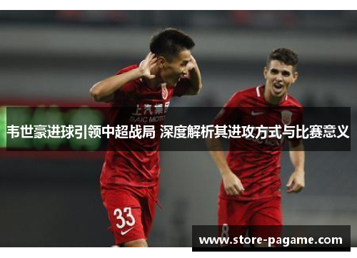 韦世豪进球引领中超战局 深度解析其进攻方式与比赛意义 韦世豪进球引领中超战局 深度解析其进攻方式与比赛意义